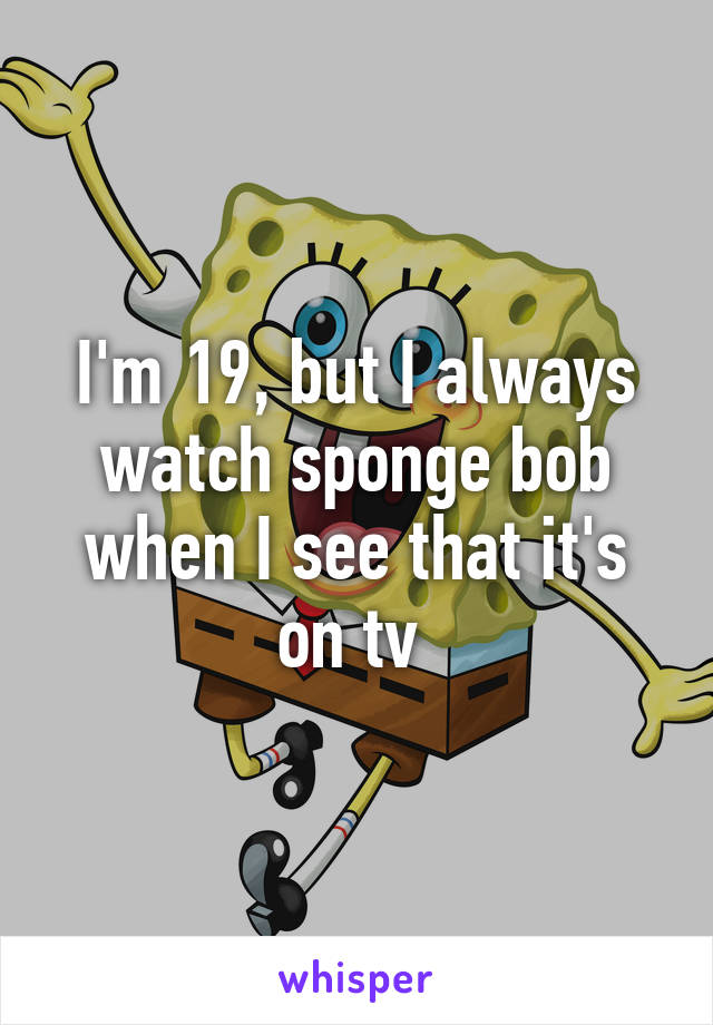 I'm 19, but I always watch sponge bob when I see that it's on tv 