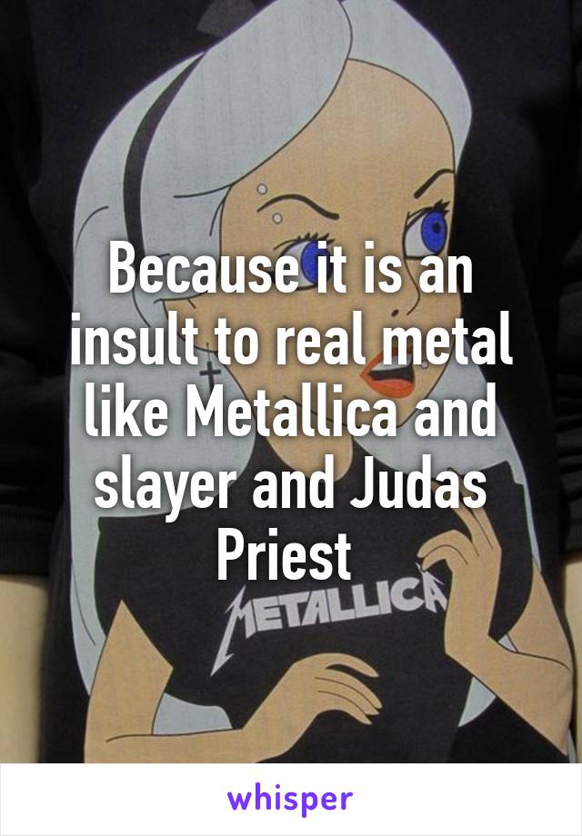 Because it is an insult to real metal like Metallica and slayer and Judas Priest 