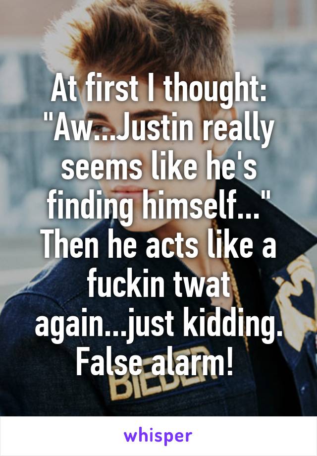 At first I thought: "Aw...Justin really seems like he's finding himself..."
Then he acts like a fuckin twat again...just kidding. False alarm! 