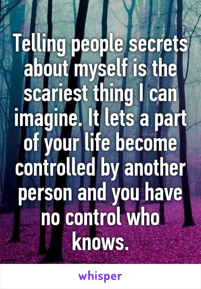 Telling people secrets about myself is the scariest thing I can imagine. It lets a part of your life become controlled by another person and you have no control who knows.