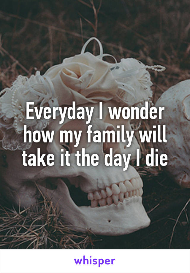 Everyday I wonder how my family will take it the day I die