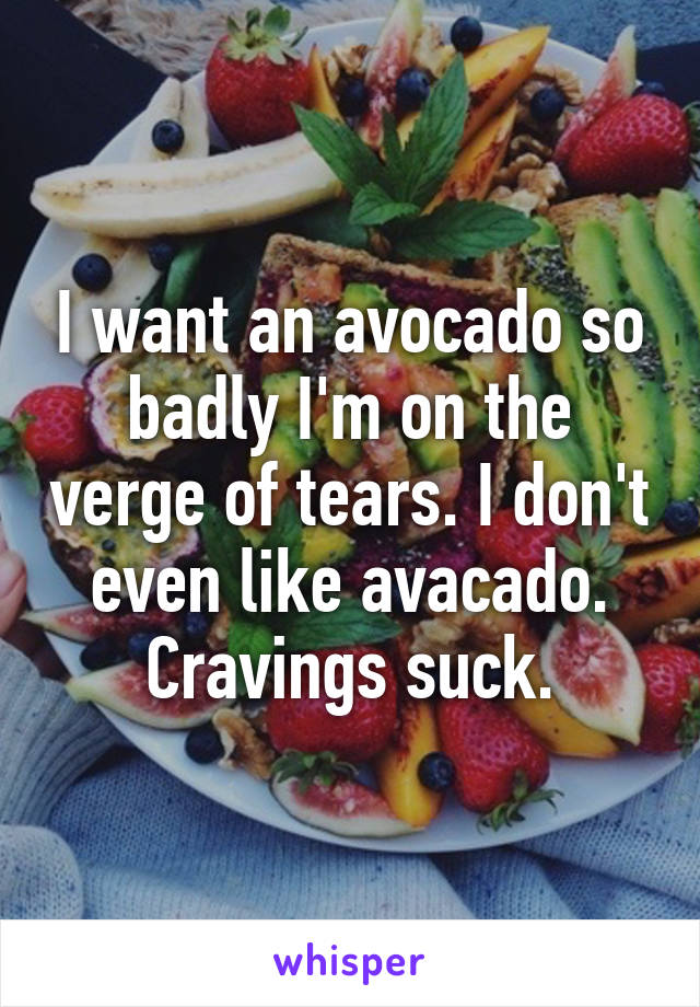 I want an avocado so badly I'm on the verge of tears. I don't even like avacado. Cravings suck.