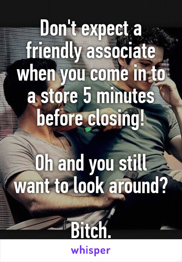 Don't expect a friendly associate when you come in to a store 5 minutes before closing!

Oh and you still want to look around?

Bitch.
