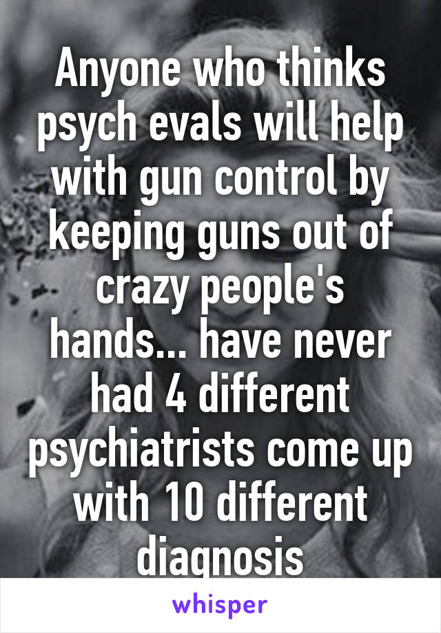 Anyone who thinks psych evals will help with gun control by keeping guns out of crazy people's hands... have never had 4 different psychiatrists come up with 10 different diagnosis