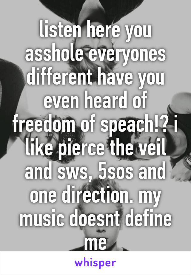 listen here you asshole everyones different have you even heard of freedom of speach!? i like pierce the veil and sws, 5sos and one direction. my music doesnt define me