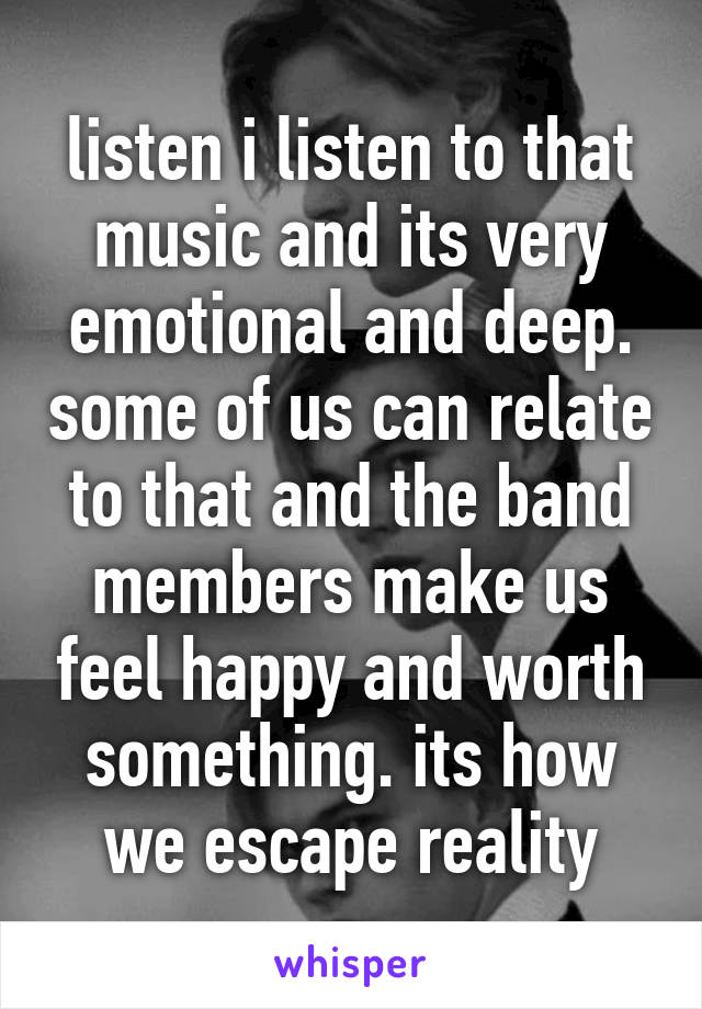 listen i listen to that music and its very emotional and deep. some of us can relate to that and the band members make us feel happy and worth something. its how we escape reality