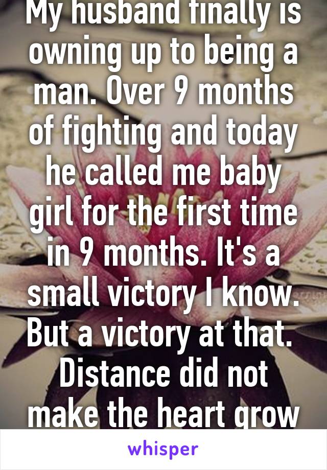 My husband finally is owning up to being a man. Over 9 months of fighting and today he called me baby girl for the first time in 9 months. It's a small victory I know. But a victory at that. 
Distance did not make the heart grow founder. 