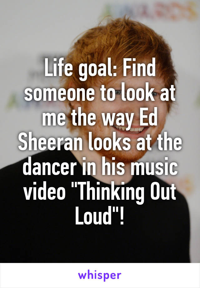 Life goal: Find someone to look at me the way Ed Sheeran looks at the dancer in his music video "Thinking Out Loud"!