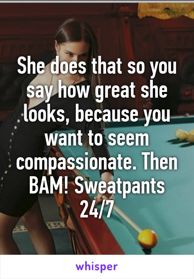 She does that so you say how great she looks, because you want to seem compassionate. Then BAM! Sweatpants 24/7