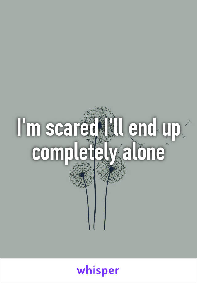 I'm scared I'll end up completely alone