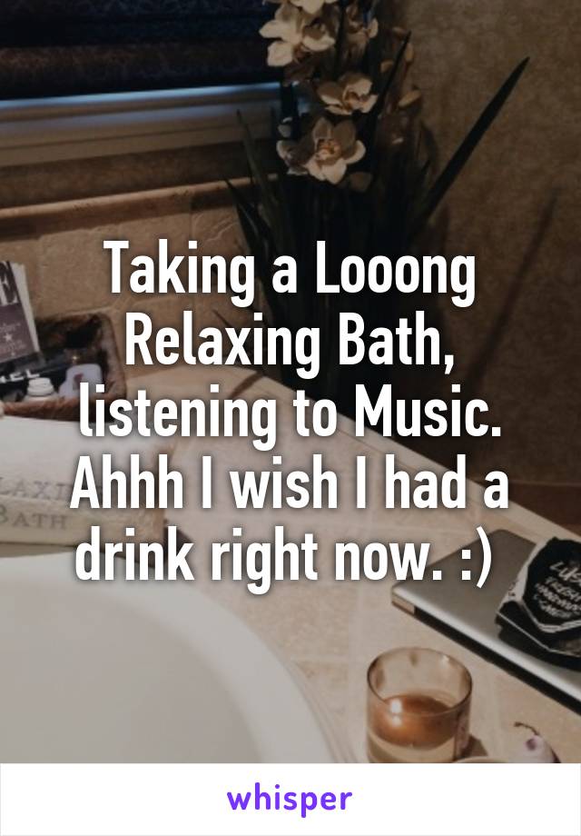 Taking a Looong Relaxing Bath, listening to Music. Ahhh I wish I had a drink right now. :) 