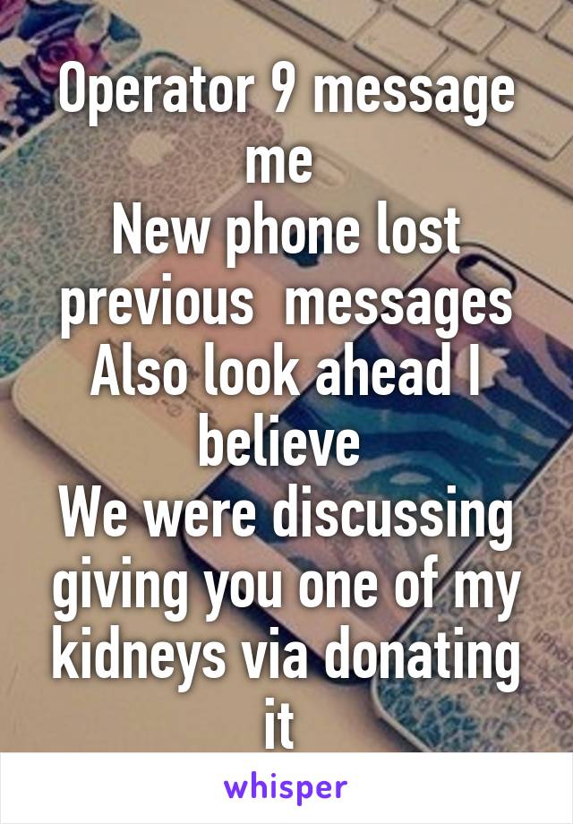 Operator 9 message me 
New phone lost previous  messages
Also look ahead I believe 
We were discussing giving you one of my kidneys via donating it 