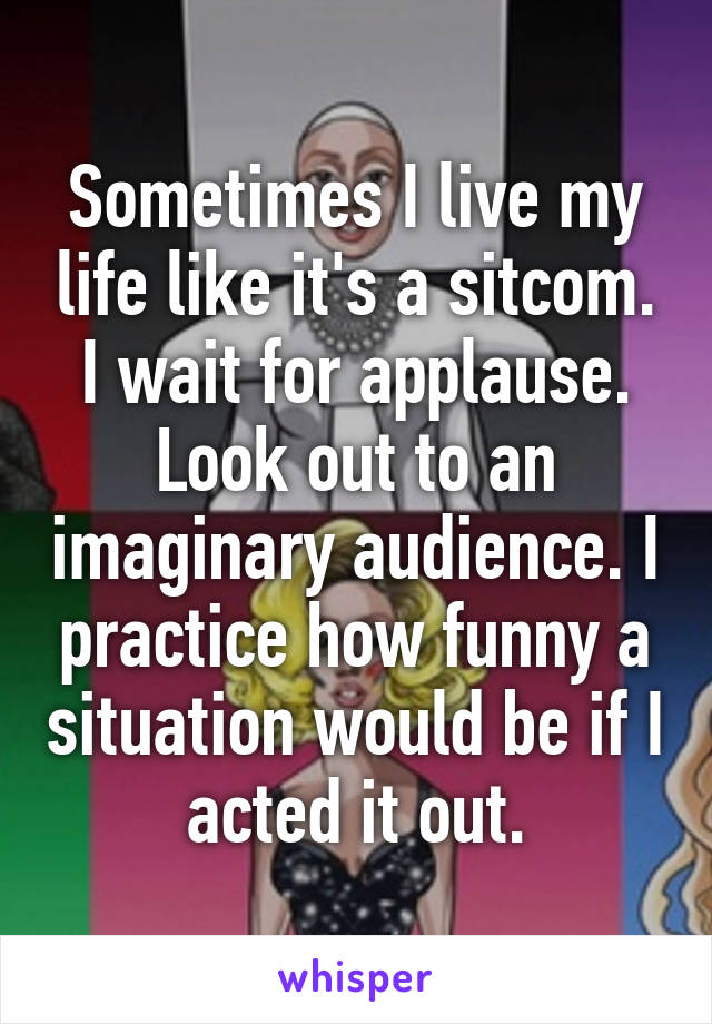 Sometimes I live my life like it's a sitcom. I wait for applause. Look out to an imaginary audience. I practice how funny a situation would be if I acted it out.