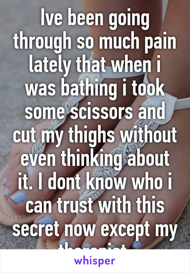 Ive been going through so much pain lately that when i was bathing i took some scissors and cut my thighs without even thinking about it. I dont know who i can trust with this secret now except my therapist.