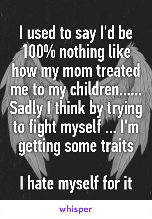 I used to say I'd be 100% nothing like how my mom treated me to my children...... Sadly I think by trying to fight myself ... I'm getting some traits

I hate myself for it