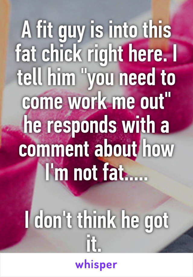 A fit guy is into this fat chick right here. I tell him "you need to come work me out" he responds with a comment about how I'm not fat.....

I don't think he got it. 