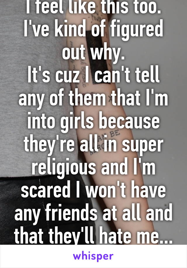 I feel like this too. I've kind of figured out why.
It's cuz I can't tell any of them that I'm into girls because they're all in super religious and I'm scared I won't have any friends at all and that they'll hate me...
F14