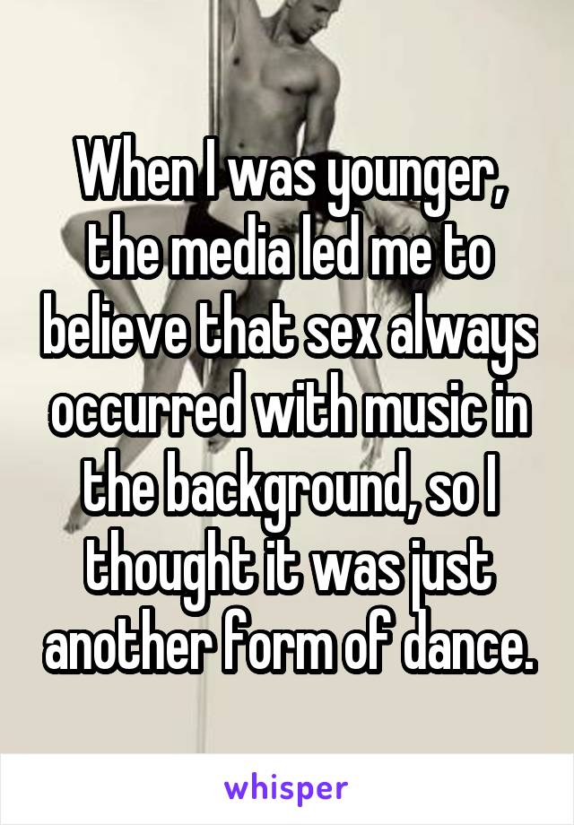 When I was younger, the media led me to believe that sex always occurred with music in the background, so I thought it was just another form of dance.