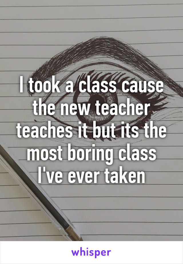 I took a class cause the new teacher teaches it but its the most boring class I've ever taken