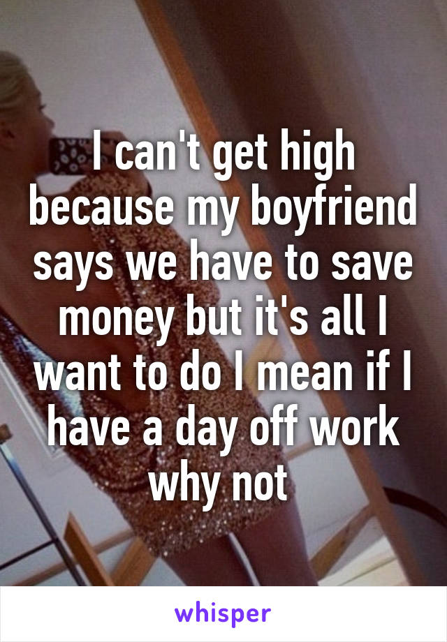 I can't get high because my boyfriend says we have to save money but it's all I want to do I mean if I have a day off work why not 