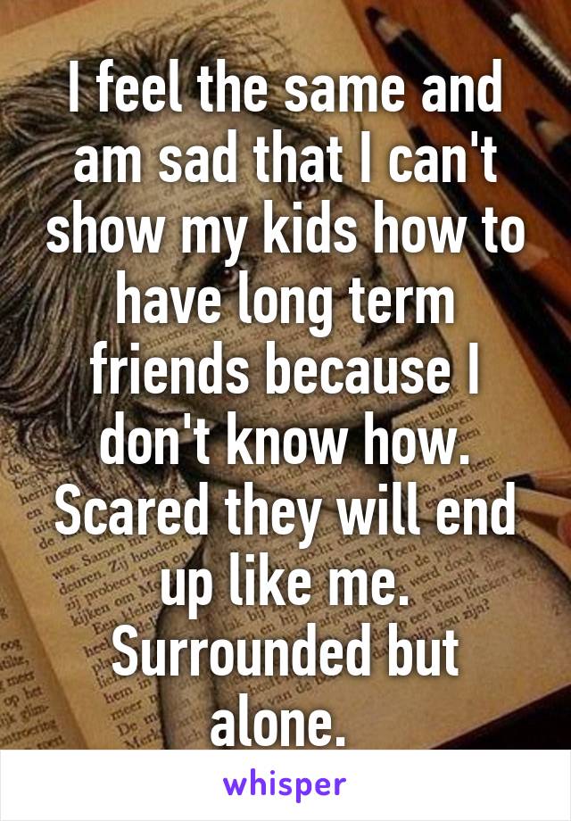 I feel the same and am sad that I can't show my kids how to have long term friends because I don't know how. Scared they will end up like me. Surrounded but alone. 