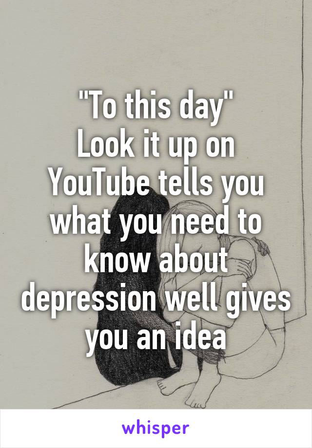 "To this day"
Look it up on YouTube tells you what you need to know about depression well gives you an idea