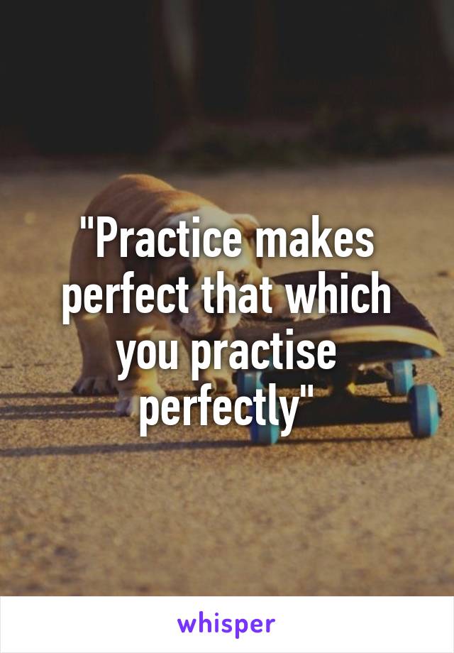 "Practice makes perfect that which you practise perfectly"