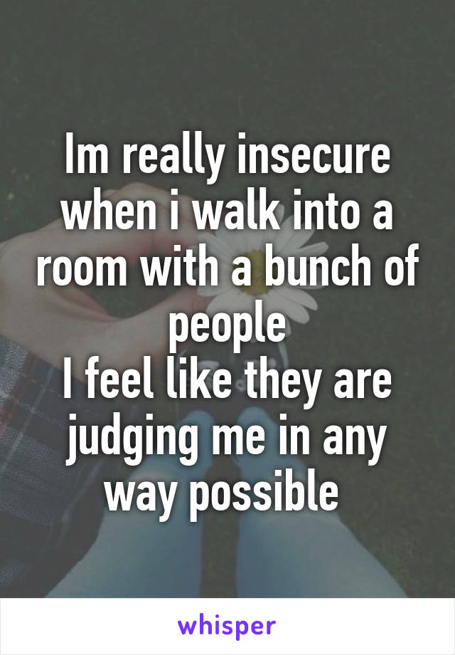 Im really insecure when i walk into a room with a bunch of people
I feel like they are judging me in any way possible 