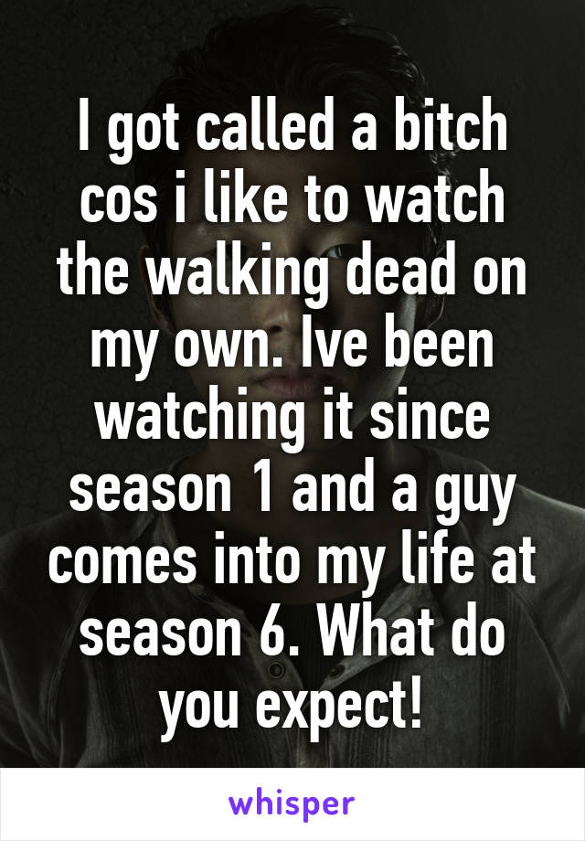I got called a bitch cos i like to watch the walking dead on my own. Ive been watching it since season 1 and a guy comes into my life at season 6. What do you expect!