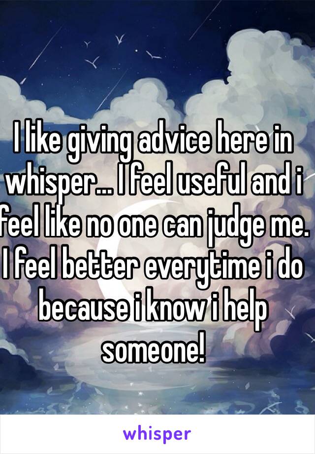 I like giving advice here in whisper... I feel useful and i feel like no one can judge me. I feel better everytime i do because i know i help someone!
