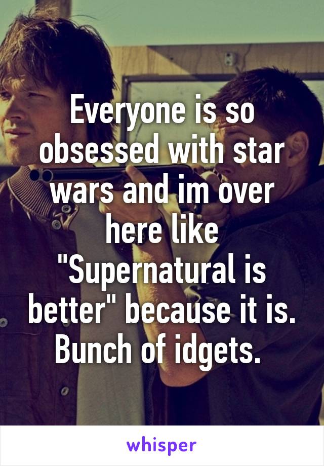 Everyone is so obsessed with star wars and im over here like "Supernatural is better" because it is. Bunch of idgets. 