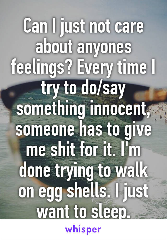 Can I just not care about anyones feelings? Every time I try to do/say something innocent, someone has to give me shit for it. I'm done trying to walk on egg shells. I just want to sleep.
