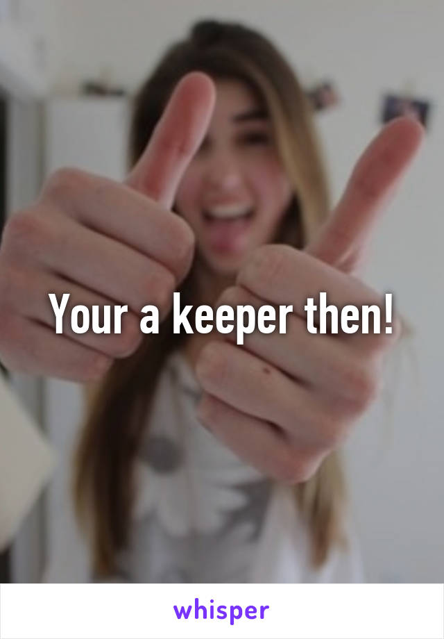 Your a keeper then!