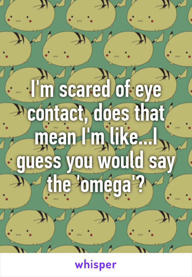 I'm scared of eye contact, does that mean I'm like...I guess you would say the 'omega'?