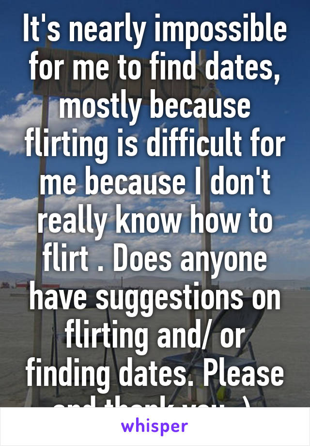 It's nearly impossible for me to find dates, mostly because flirting is difficult for me because I don't really know how to flirt . Does anyone have suggestions on flirting and/ or finding dates. Please and thank you :) 