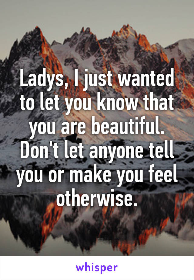 Ladys, I just wanted to let you know that you are beautiful. Don't let anyone tell you or make you feel otherwise.