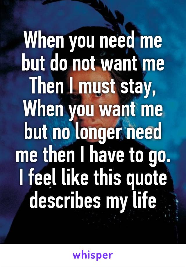 When you need me but do not want me Then I must stay, When you want me but no longer need me then I have to go. I feel like this quote describes my life
