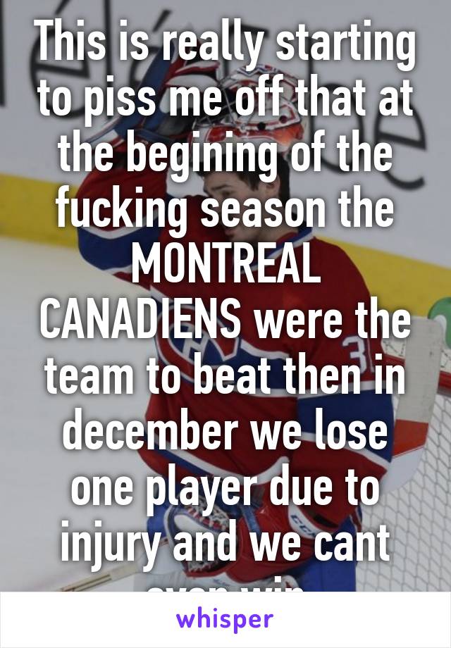 This is really starting to piss me off that at the begining of the fucking season the MONTREAL CANADIENS were the team to beat then in december we lose one player due to injury and we cant even win