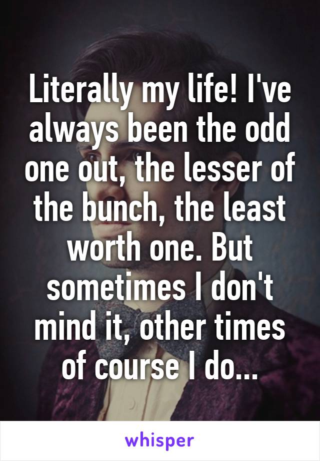 Literally my life! I've always been the odd one out, the lesser of the bunch, the least worth one. But sometimes I don't mind it, other times of course I do...