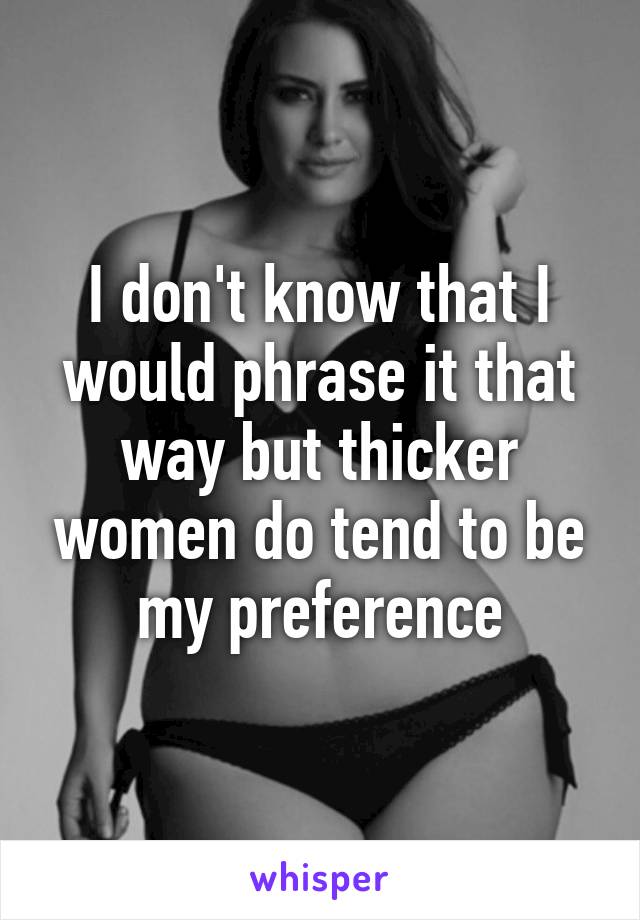 I don't know that I would phrase it that way but thicker women do tend to be my preference