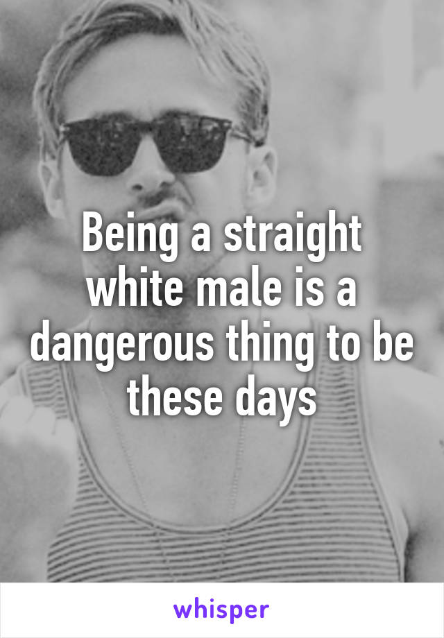 Being a straight white male is a dangerous thing to be these days