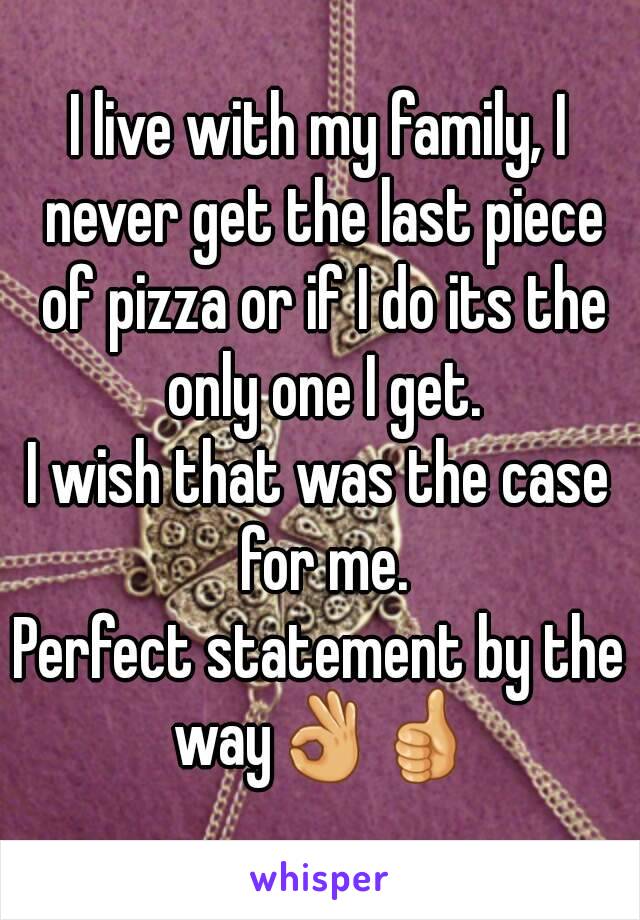 I live with my family, I never get the last piece of pizza or if I do its the only one I get.
I wish that was the case for me.
Perfect statement by the way👌👍