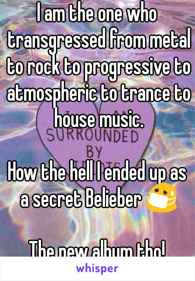 I am the one who transgressed from metal to rock to progressive to atmospheric to trance to house music.

How the hell I ended up as a secret Belieber 😷

The new album tho!