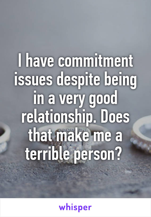 I have commitment issues despite being in a very good relationship. Does that make me a terrible person? 
