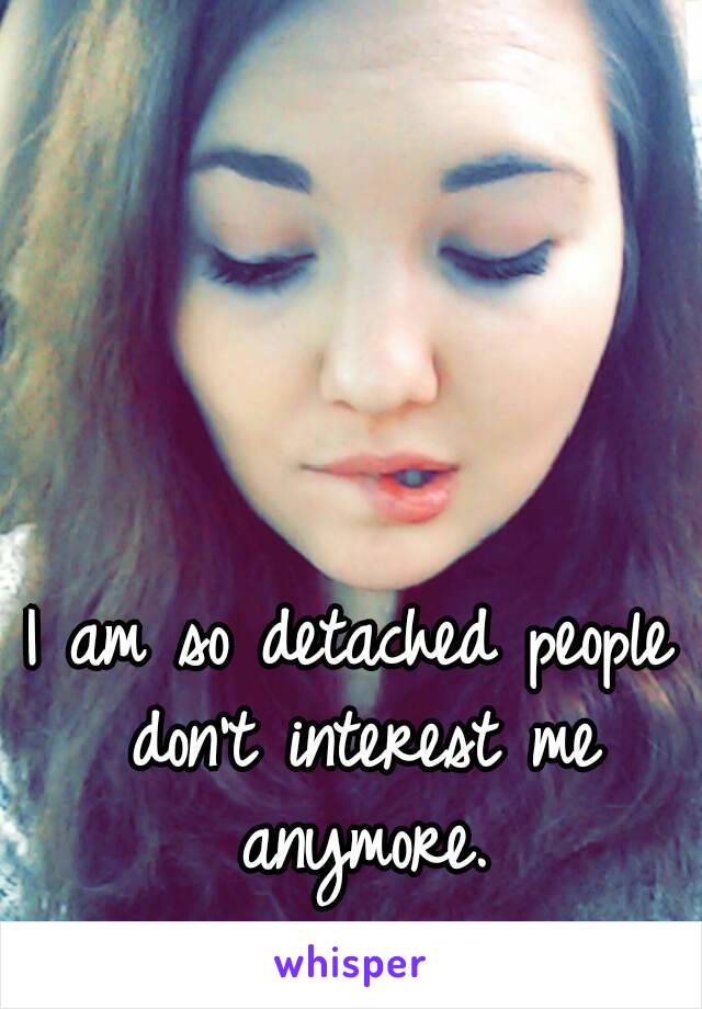 I am so detached people don't interest me anymore.
