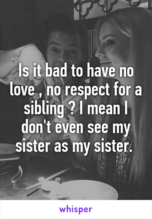Is it bad to have no love , no respect for a sibling ? I mean I don't even see my sister as my sister. 