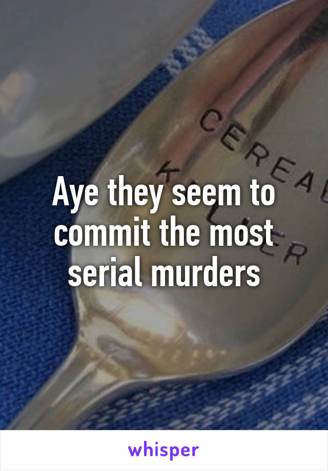 Aye they seem to commit the most serial murders