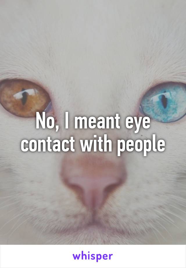 No, I meant eye contact with people