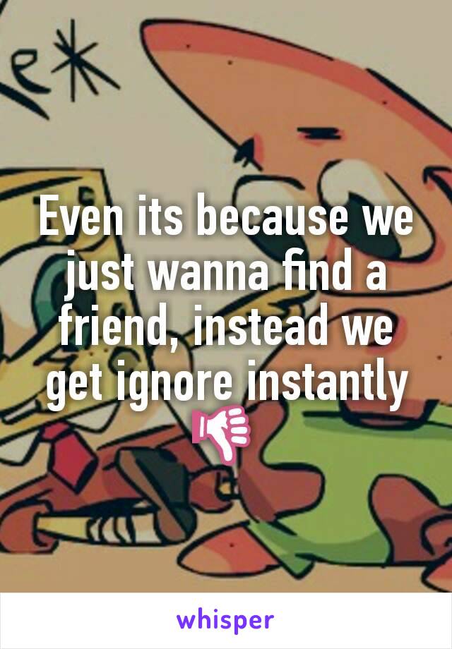 Even its because we just wanna find a friend, instead we get ignore instantly 👎