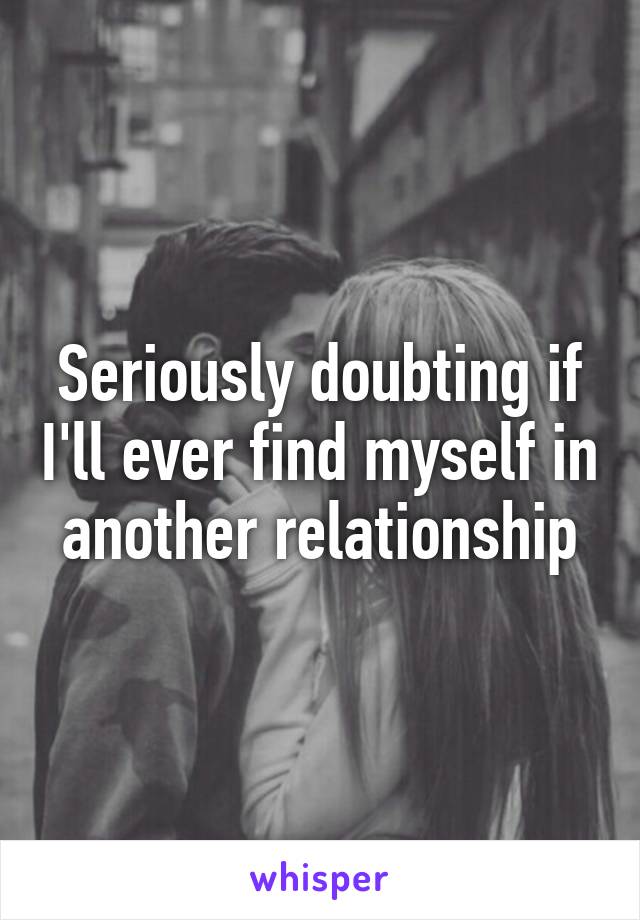 Seriously doubting if I'll ever find myself in another relationship